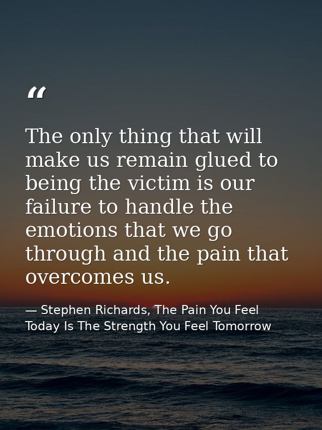 The only thing that will make us remain glued to being the victim is our failure to handle the emotions that we go throu — Stephen Richards, The Pain You Feel Today Is The Strength You Feel Tomorrow