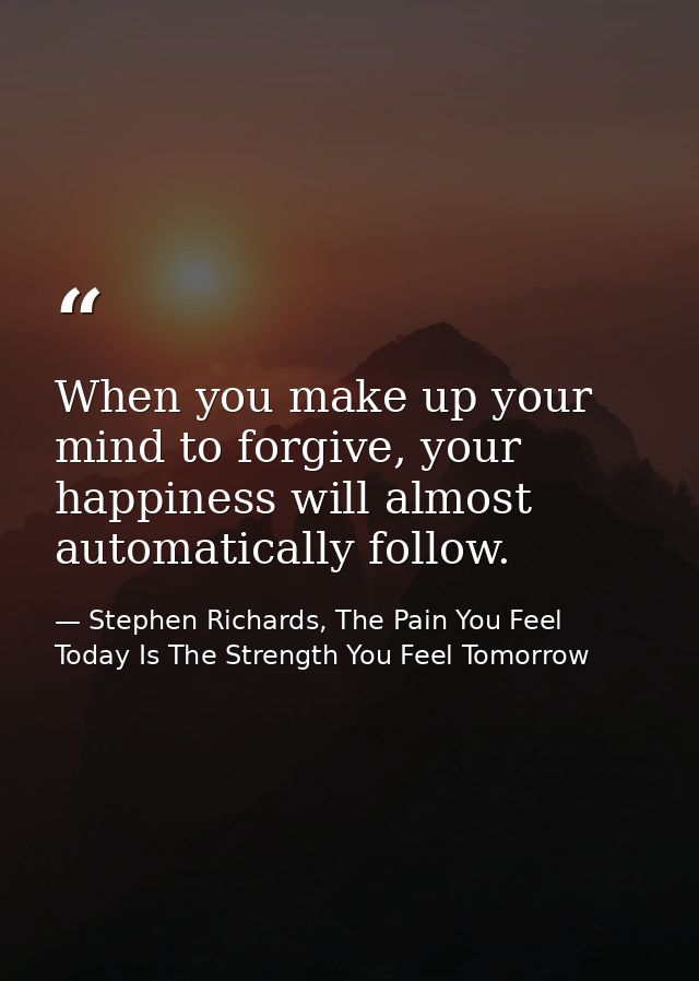 When you make up your mind to forgive, your happiness will almost automatically follow. — Stephen Richards, The Pain You Feel Today Is The Strength You Feel Tomorrow