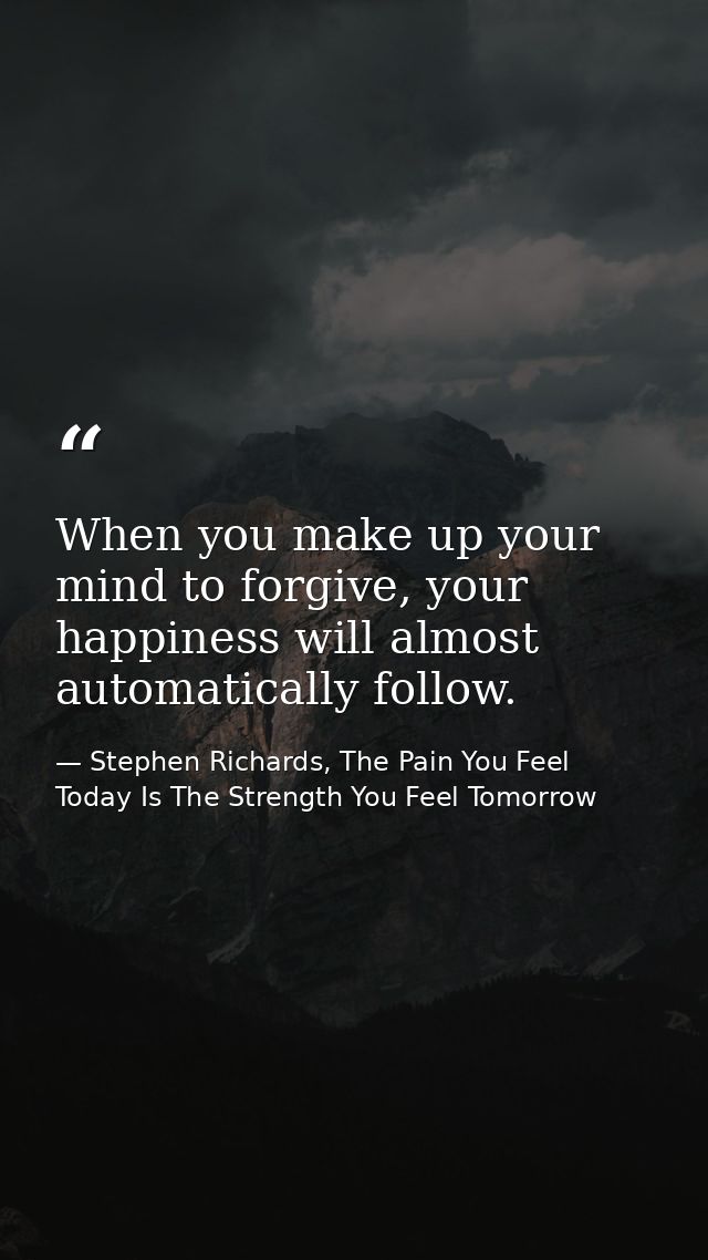 When you make up your mind to forgive, your happiness will almost automatically follow. — Stephen Richards, The Pain You Feel Today Is The Strength You Feel Tomorrow