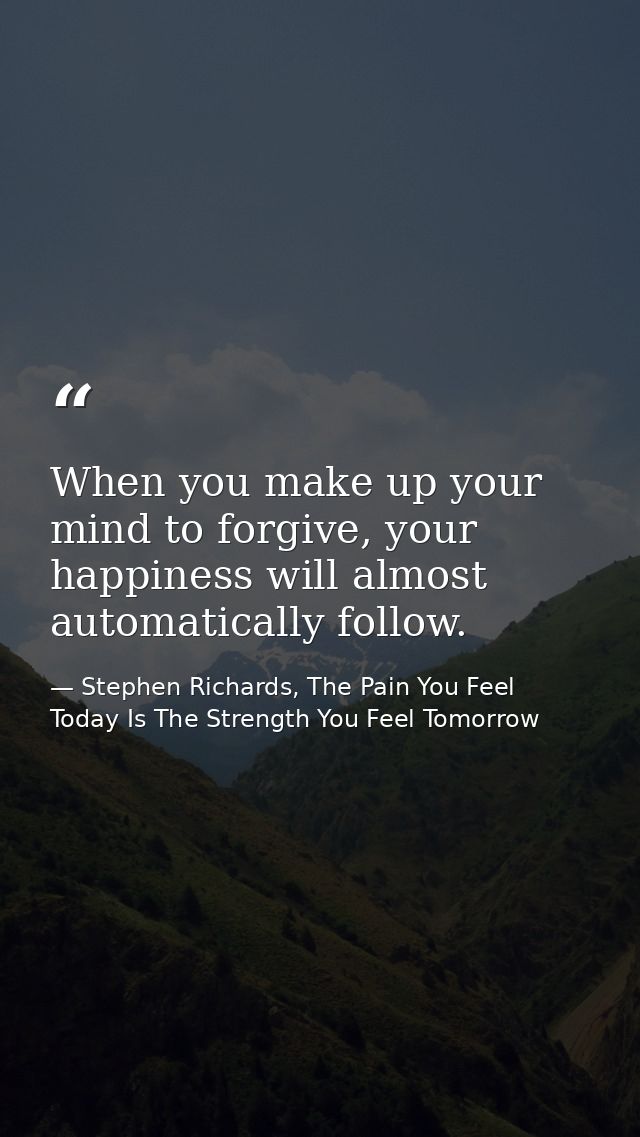 When you make up your mind to forgive, your happiness will almost automatically follow. — Stephen Richards, The Pain You Feel Today Is The Strength You Feel Tomorrow