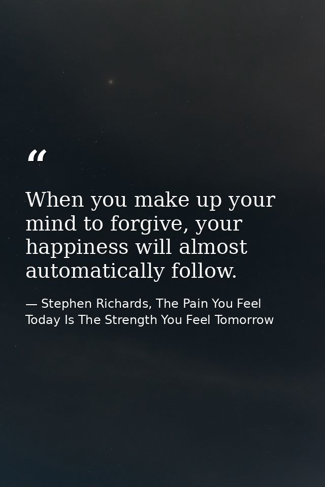When you make up your mind to forgive, your happiness will almost automatically follow. — Stephen Richards, The Pain You Feel Today Is The Strength You Feel Tomorrow