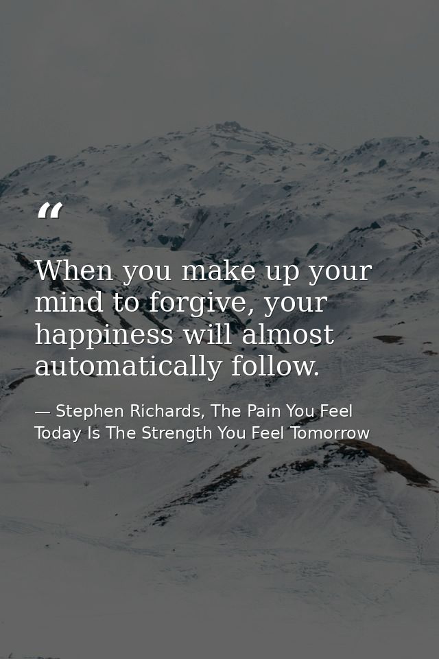 When you make up your mind to forgive, your happiness will almost automatically follow. — Stephen Richards, The Pain You Feel Today Is The Strength You Feel Tomorrow