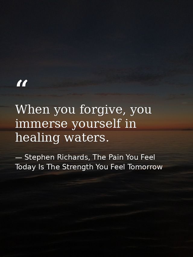 When you forgive, you immerse yourself in healing waters. — Stephen Richards, The Pain You Feel Today Is The Strength You Feel Tomorrow