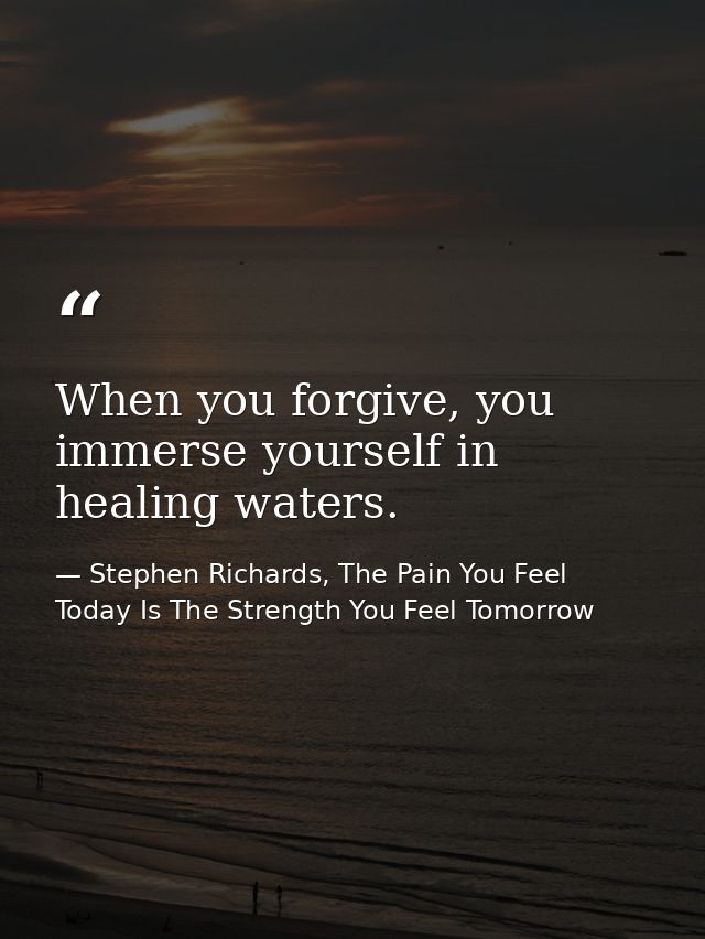 When you forgive, you immerse yourself in healing waters. — Stephen Richards, The Pain You Feel Today Is The Strength You Feel Tomorrow