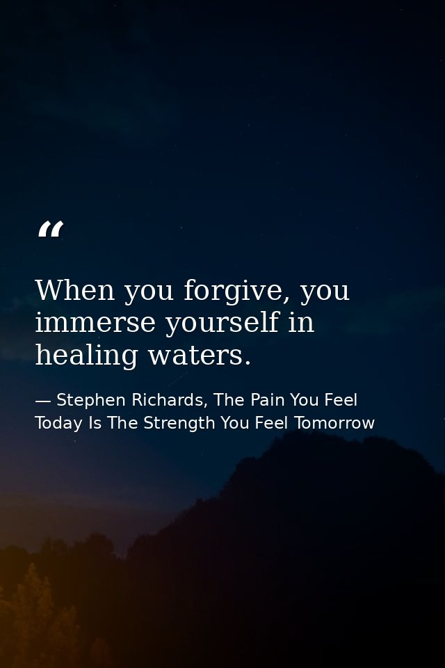 When you forgive, you immerse yourself in healing waters. — Stephen Richards, The Pain You Feel Today Is The Strength You Feel Tomorrow