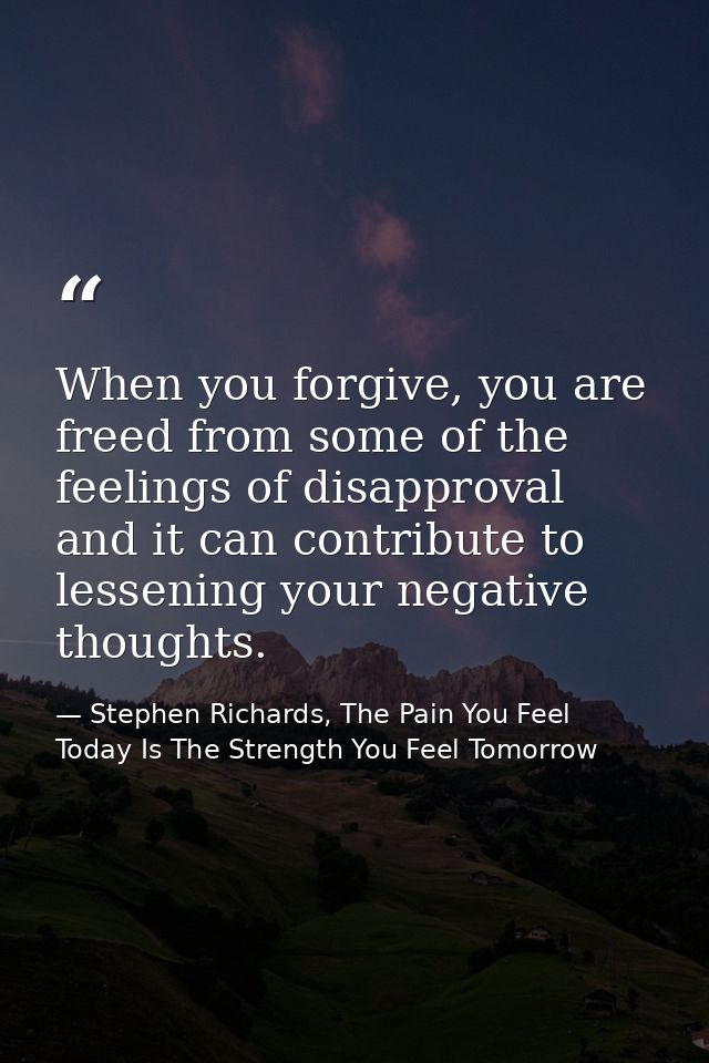 When you forgive, you are freed from some of the feelings of disapproval and it can contribute to lessening your negativ — Stephen Richards, The Pain You Feel Today Is The Strength You Feel Tomorrow
