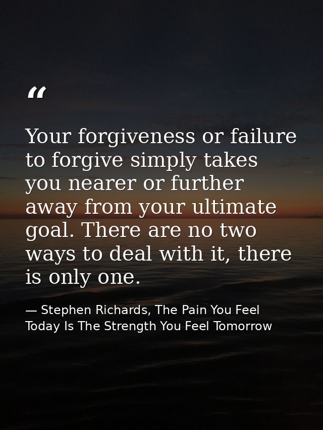 Your forgiveness or failure to forgive simply takes you nearer or further away from your ultimate goal. There are no two — Stephen Richards, The Pain You Feel Today Is The Strength You Feel Tomorrow