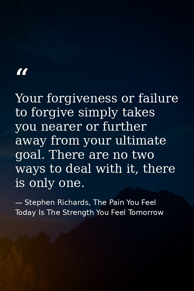 Your forgiveness or failure to forgive simply takes you nearer or further away from your ultimate goal. There are no two — Stephen Richards, The Pain You Feel Today Is The Strength You Feel Tomorrow