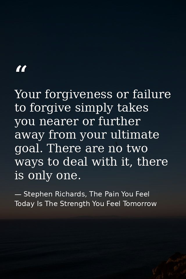 Your forgiveness or failure to forgive simply takes you nearer or further away from your ultimate goal. There are no two — Stephen Richards, The Pain You Feel Today Is The Strength You Feel Tomorrow