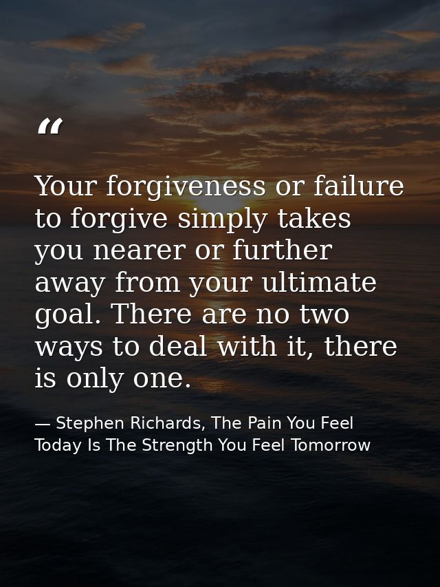 Your forgiveness or failure to forgive simply takes you nearer or further away from your ultimate goal. There are no two — Stephen Richards, The Pain You Feel Today Is The Strength You Feel Tomorrow