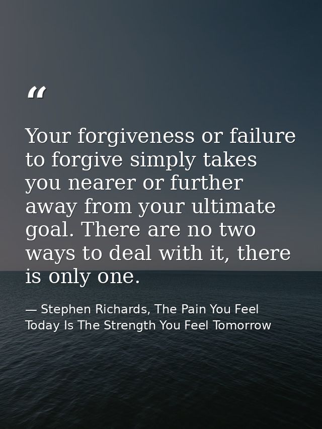 Your forgiveness or failure to forgive simply takes you nearer or further away from your ultimate goal. There are no two — Stephen Richards, The Pain You Feel Today Is The Strength You Feel Tomorrow