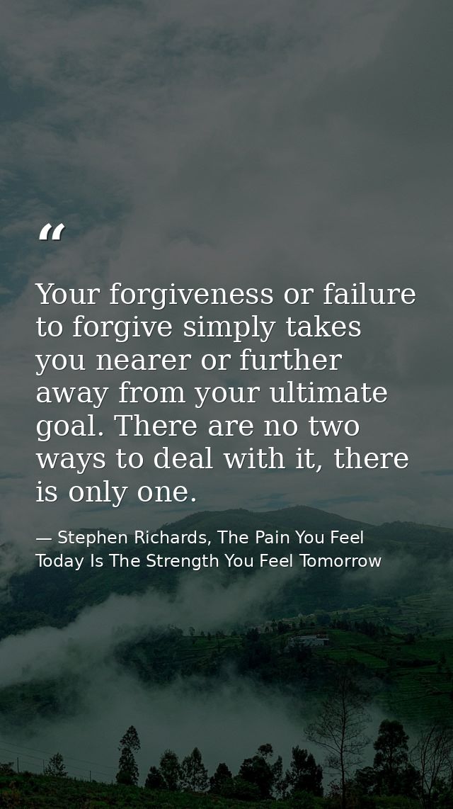 Your forgiveness or failure to forgive simply takes you nearer or further away from your ultimate goal. There are no two — Stephen Richards, The Pain You Feel Today Is The Strength You Feel Tomorrow