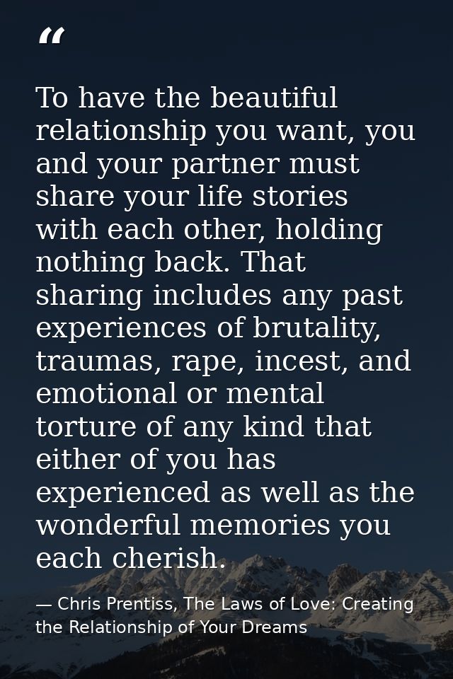 To have the beautiful relationship you want, you and your partner must share your life stories with each other, holding  — Chris Prentiss, The Laws of Love: Creating the Relationship of Your Dreams