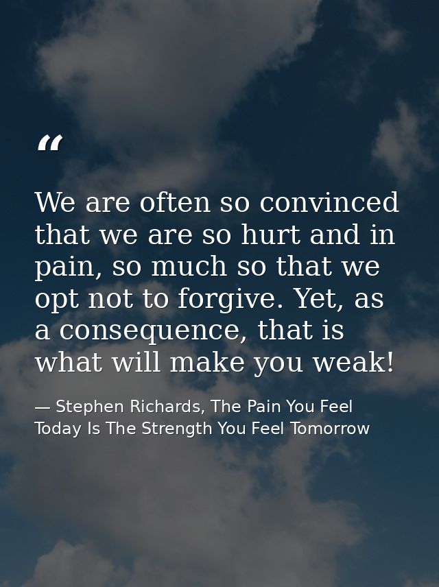 We are often so convinced that we are so hurt and in pain, so much so that we opt not to forgive. Yet, as a consequence, — Stephen Richards, The Pain You Feel Today Is The Strength You Feel Tomorrow