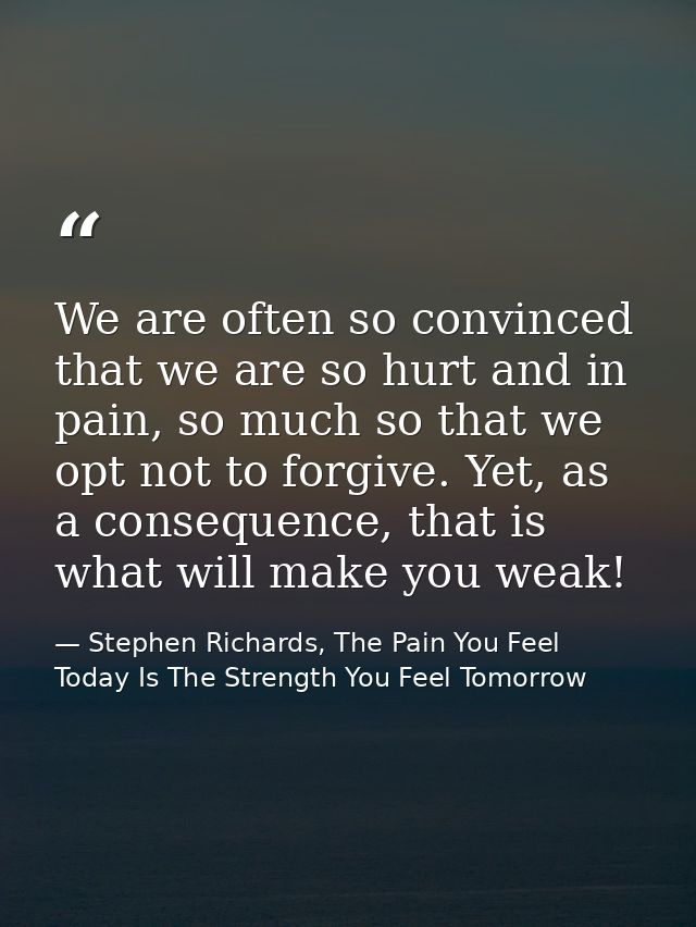 We are often so convinced that we are so hurt and in pain, so much so that we opt not to forgive. Yet, as a consequence, — Stephen Richards, The Pain You Feel Today Is The Strength You Feel Tomorrow