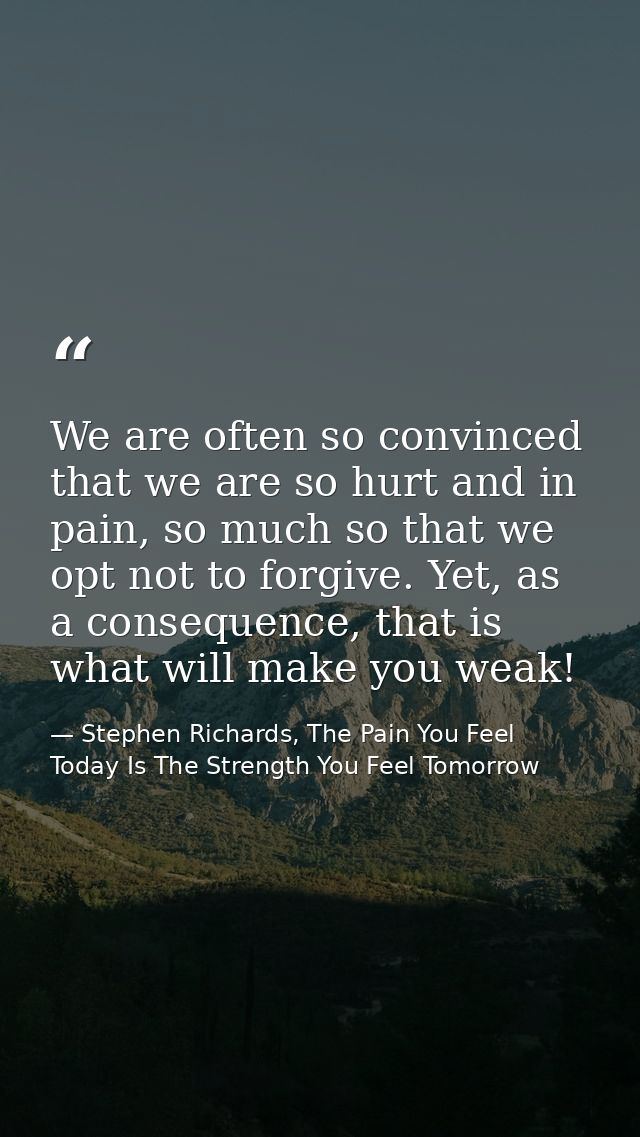 We are often so convinced that we are so hurt and in pain, so much so that we opt not to forgive. Yet, as a consequence, — Stephen Richards, The Pain You Feel Today Is The Strength You Feel Tomorrow