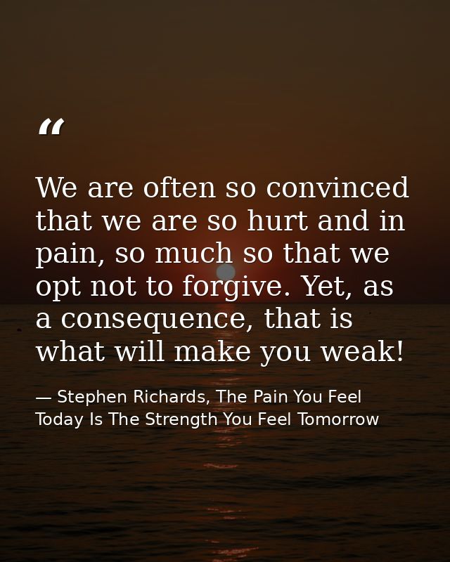 We are often so convinced that we are so hurt and in pain, so much so that we opt not to forgive. Yet, as a consequence, — Stephen Richards, The Pain You Feel Today Is The Strength You Feel Tomorrow
