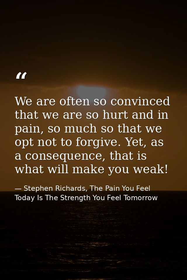 We are often so convinced that we are so hurt and in pain, so much so that we opt not to forgive. Yet, as a consequence, — Stephen Richards, The Pain You Feel Today Is The Strength You Feel Tomorrow