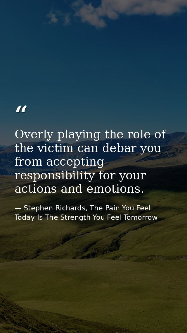 Overly playing the role of the victim can debar you from accepting responsibility for your actions and emotions. — Stephen Richards, The Pain You Feel Today Is The Strength You Feel Tomorrow