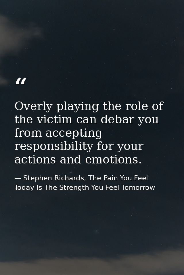 Overly playing the role of the victim can debar you from accepting responsibility for your actions and emotions. — Stephen Richards, The Pain You Feel Today Is The Strength You Feel Tomorrow
