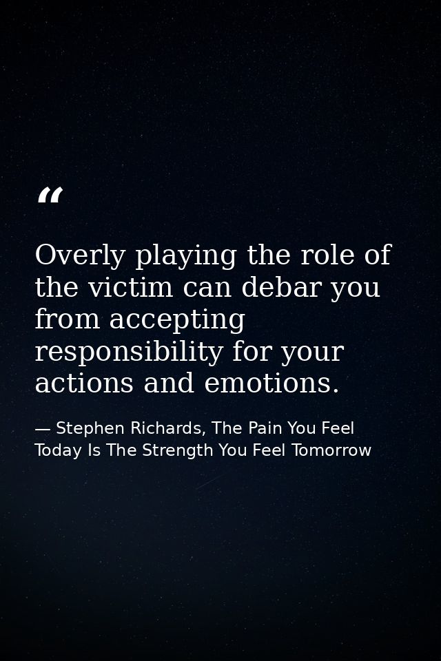 Overly playing the role of the victim can debar you from accepting responsibility for your actions and emotions. — Stephen Richards, The Pain You Feel Today Is The Strength You Feel Tomorrow