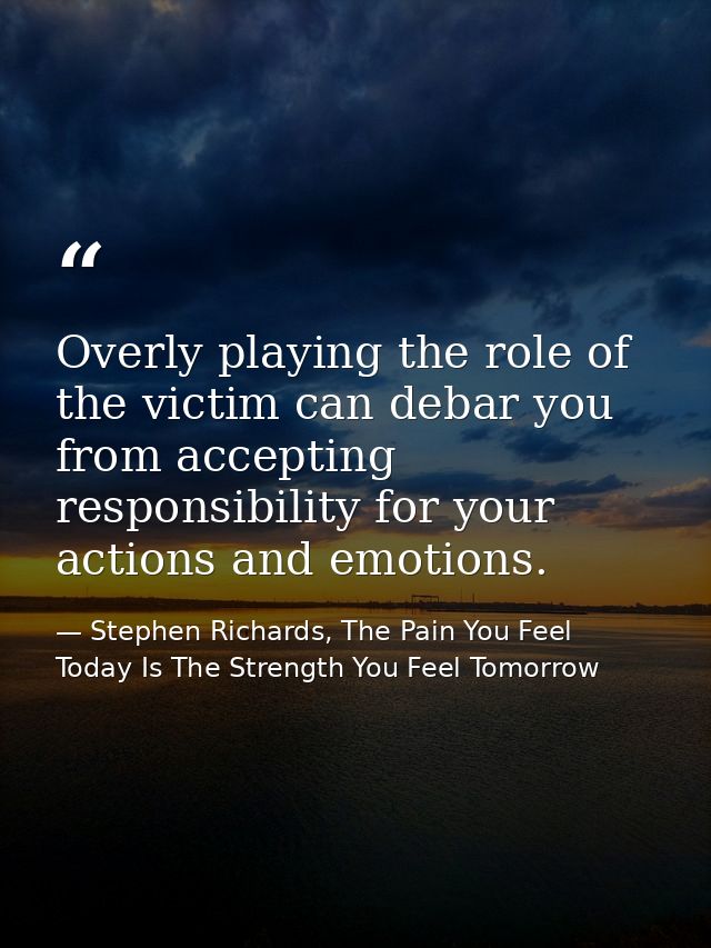 Overly playing the role of the victim can debar you from accepting responsibility for your actions and emotions. — Stephen Richards, The Pain You Feel Today Is The Strength You Feel Tomorrow