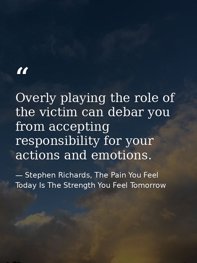 Overly playing the role of the victim can debar you from accepting responsibility for your actions and emotions. — Stephen Richards, The Pain You Feel Today Is The Strength You Feel Tomorrow