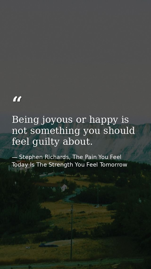 Being joyous or happy is not something you should feel guilty about. — Stephen Richards, The Pain You Feel Today Is The Strength You Feel Tomorrow