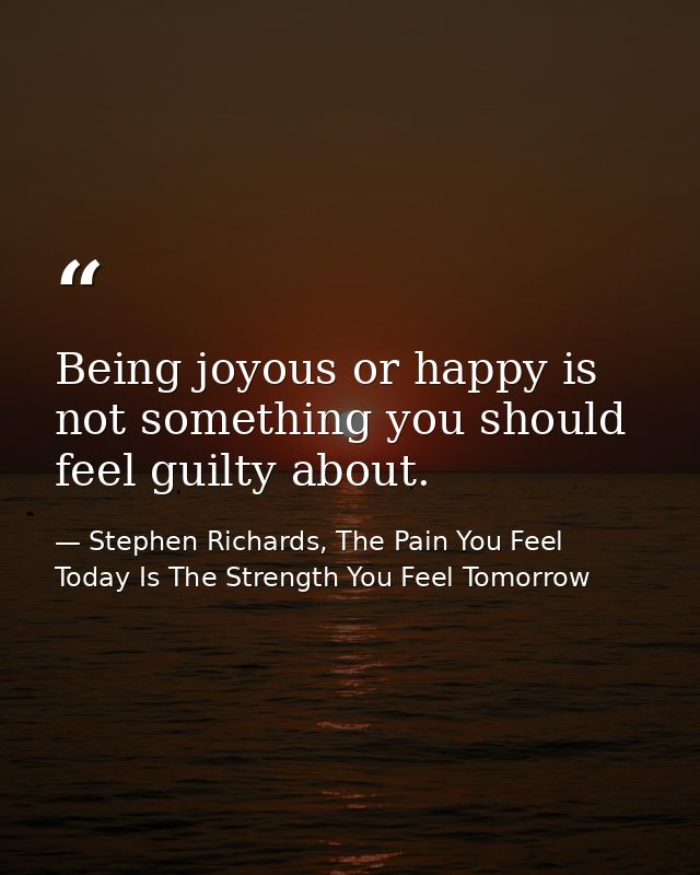Being joyous or happy is not something you should feel guilty about. — Stephen Richards, The Pain You Feel Today Is The Strength You Feel Tomorrow