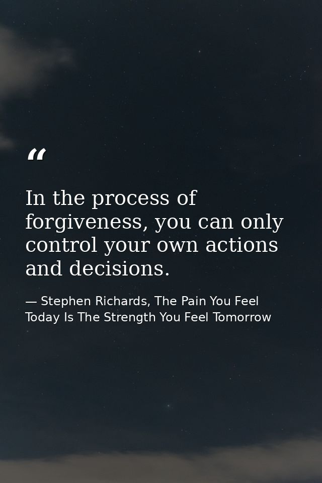 In the process of forgiveness, you can only control your own actions and decisions. — Stephen Richards, The Pain You Feel Today Is The Strength You Feel Tomorrow