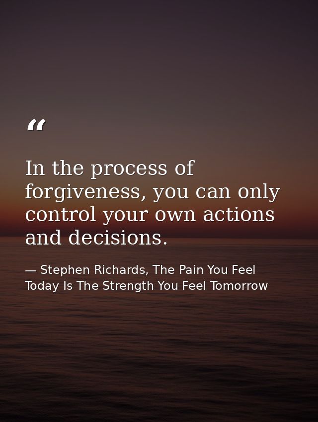 In the process of forgiveness, you can only control your own actions and decisions. — Stephen Richards, The Pain You Feel Today Is The Strength You Feel Tomorrow
