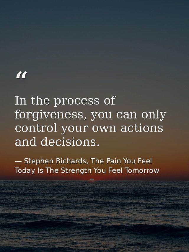 In the process of forgiveness, you can only control your own actions and decisions. — Stephen Richards, The Pain You Feel Today Is The Strength You Feel Tomorrow