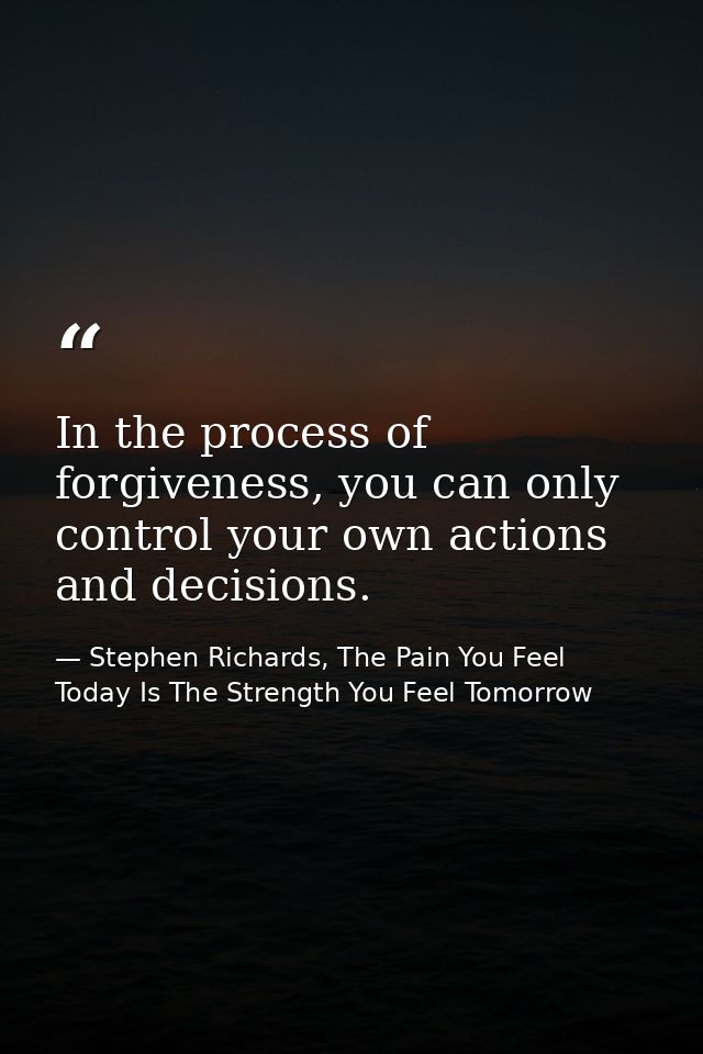 In the process of forgiveness, you can only control your own actions and decisions. — Stephen Richards, The Pain You Feel Today Is The Strength You Feel Tomorrow