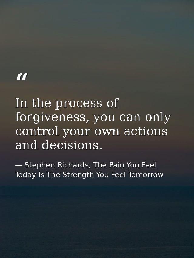 In the process of forgiveness, you can only control your own actions and decisions. — Stephen Richards, The Pain You Feel Today Is The Strength You Feel Tomorrow