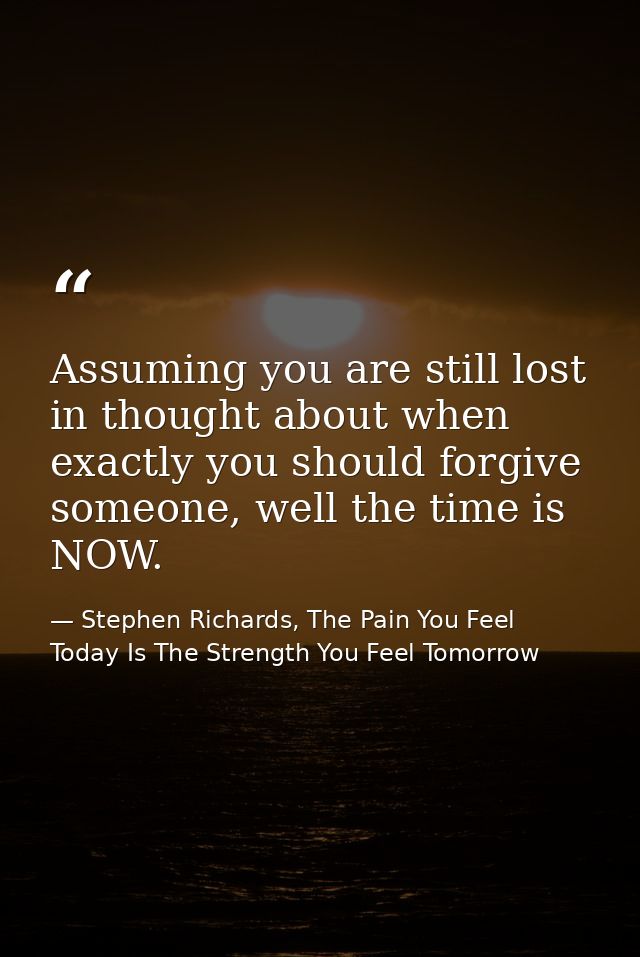 Assuming you are still lost in thought about when exactly you should forgive someone, well the time is NOW. — Stephen Richards, The Pain You Feel Today Is The Strength You Feel Tomorrow