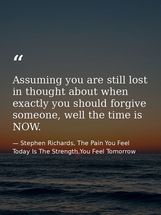 Assuming you are still lost in thought about when exactly you should forgive someone, well the time is NOW. — Stephen Richards, The Pain You Feel Today Is The Strength You Feel Tomorrow
