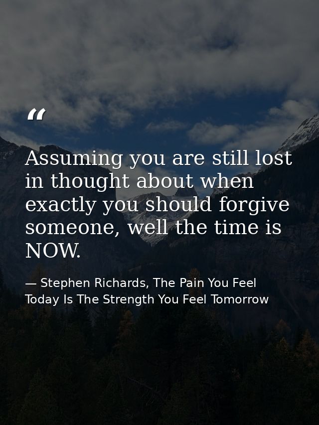 Assuming you are still lost in thought about when exactly you should forgive someone, well the time is NOW. — Stephen Richards, The Pain You Feel Today Is The Strength You Feel Tomorrow