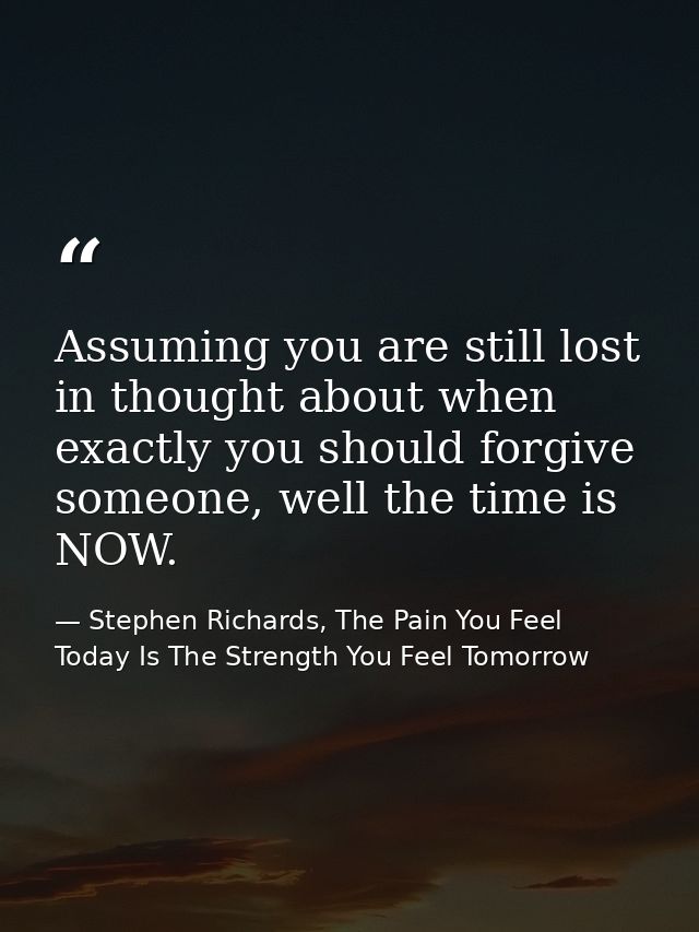 Assuming you are still lost in thought about when exactly you should forgive someone, well the time is NOW. — Stephen Richards, The Pain You Feel Today Is The Strength You Feel Tomorrow