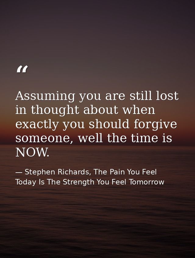 Assuming you are still lost in thought about when exactly you should forgive someone, well the time is NOW. — Stephen Richards, The Pain You Feel Today Is The Strength You Feel Tomorrow