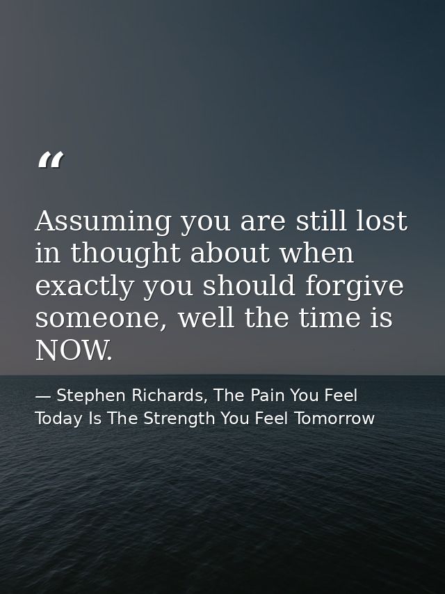 Assuming you are still lost in thought about when exactly you should forgive someone, well the time is NOW. — Stephen Richards, The Pain You Feel Today Is The Strength You Feel Tomorrow
