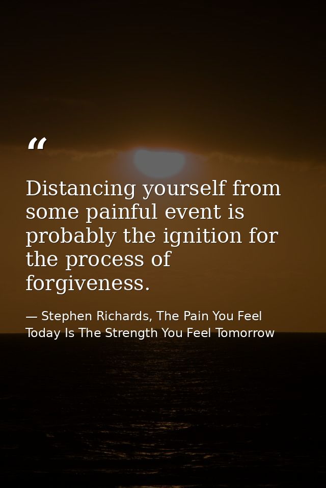 Distancing yourself from some painful event is probably the ignition for the process of forgiveness. — Stephen Richards, The Pain You Feel Today Is The Strength You Feel Tomorrow