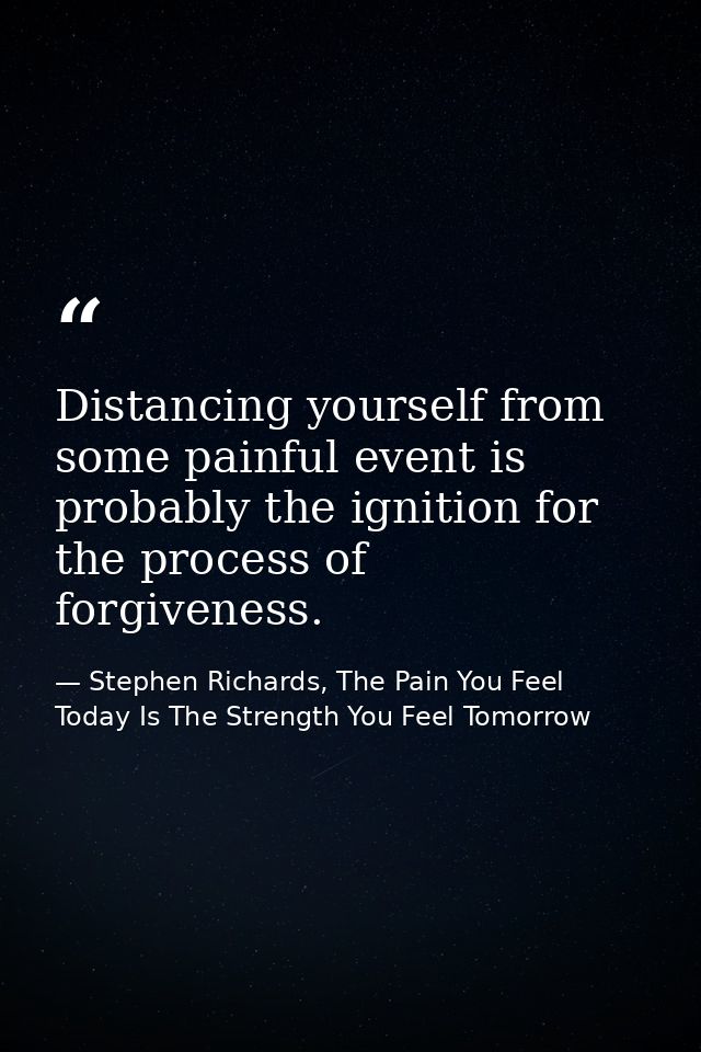 Distancing yourself from some painful event is probably the ignition for the process of forgiveness. — Stephen Richards, The Pain You Feel Today Is The Strength You Feel Tomorrow