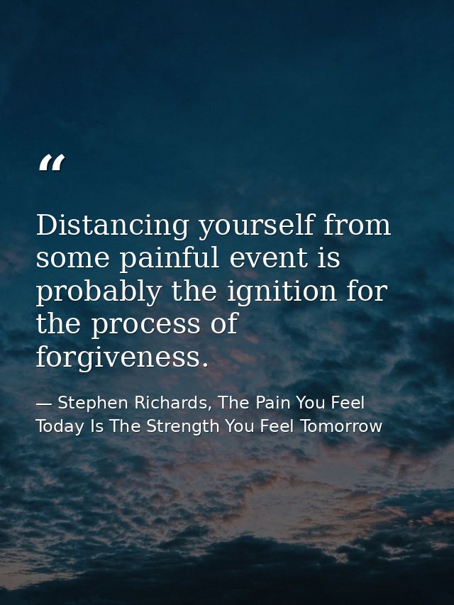 Distancing yourself from some painful event is probably the ignition for the process of forgiveness. — Stephen Richards, The Pain You Feel Today Is The Strength You Feel Tomorrow