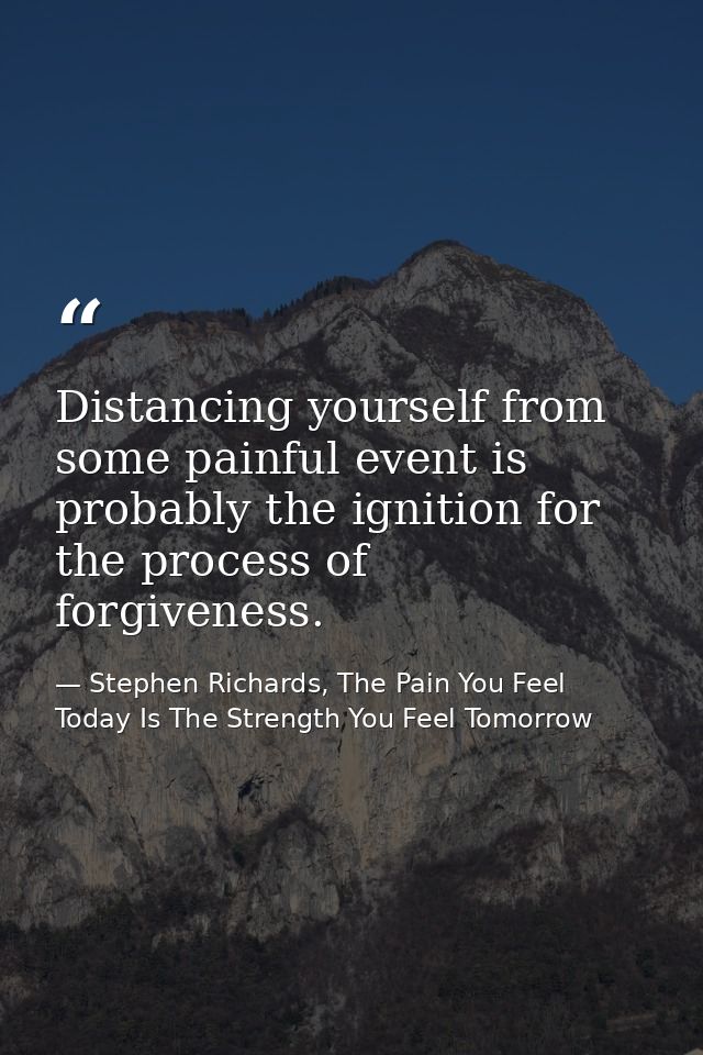 Distancing yourself from some painful event is probably the ignition for the process of forgiveness. — Stephen Richards, The Pain You Feel Today Is The Strength You Feel Tomorrow