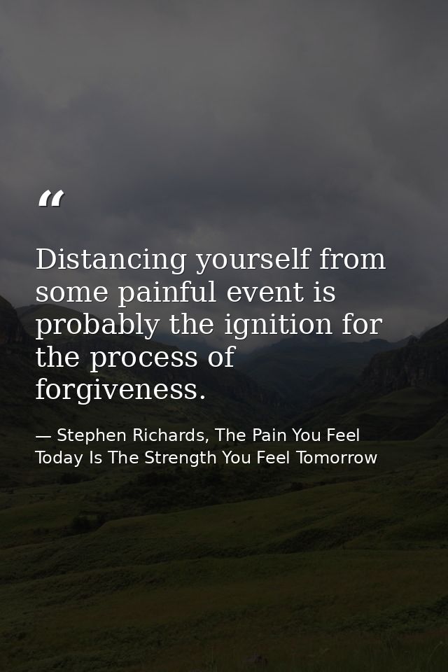 Distancing yourself from some painful event is probably the ignition for the process of forgiveness. — Stephen Richards, The Pain You Feel Today Is The Strength You Feel Tomorrow