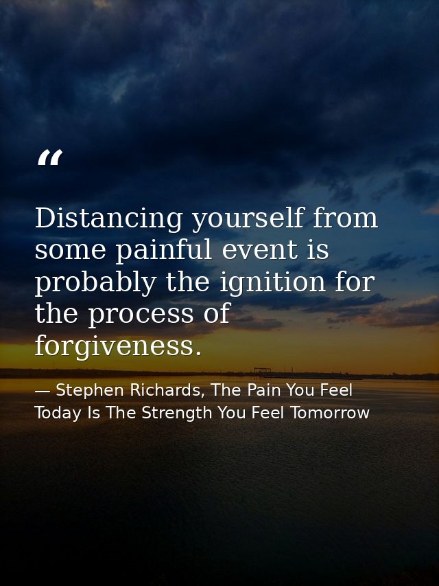 Distancing yourself from some painful event is probably the ignition for the process of forgiveness. — Stephen Richards, The Pain You Feel Today Is The Strength You Feel Tomorrow
