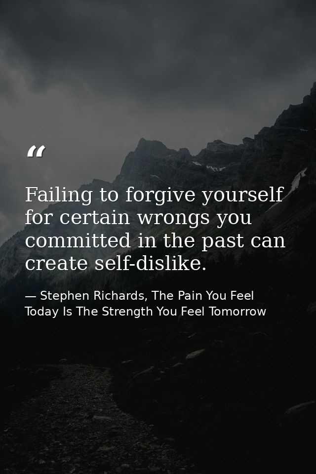 Failing to forgive yourself for certain wrongs you committed in the past can create self-dislike. — Stephen Richards, The Pain You Feel Today Is The Strength You Feel Tomorrow