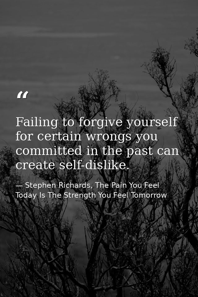 Failing to forgive yourself for certain wrongs you committed in the past can create self-dislike. — Stephen Richards, The Pain You Feel Today Is The Strength You Feel Tomorrow