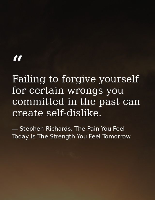 Failing to forgive yourself for certain wrongs you committed in the past can create self-dislike. — Stephen Richards, The Pain You Feel Today Is The Strength You Feel Tomorrow