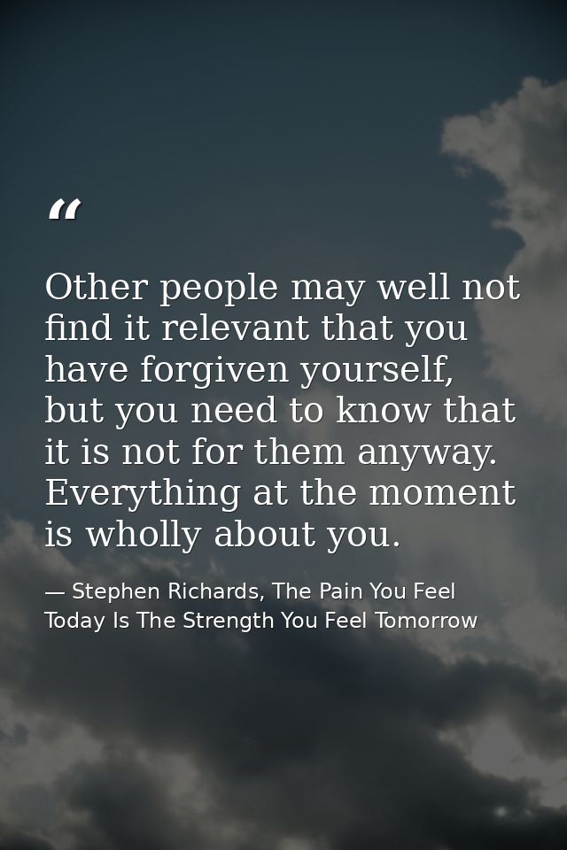 Other people may well not find it relevant that you have forgiven yourself, but you need to know that it is not for them — Stephen Richards, The Pain You Feel Today Is The Strength You Feel Tomorrow